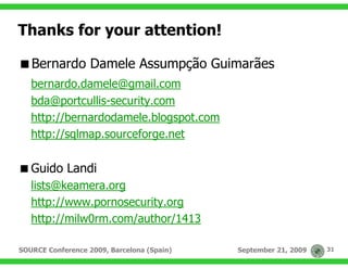 Thanks for your attention!

   Bernardo Damele Assumpção Guimarães
   bernardo.damele@gmail.com
   bda@portcullis-security.com
   http://bernardodamele.blogspot.com
   http://sqlmap.sourceforge.net

   Guido Landi
   lists@keamera.org
   http://www.pornosecurity.org
   http://milw0rm.com/author/1413

SOURCE Conference 2009, Barcelona (Spain)   September 21, 2009   31
 