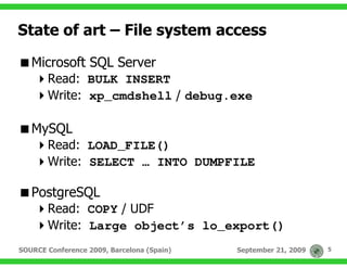State of art – File system access

   Microsoft SQL Server
       Read: BULK INSERT
       Write: xp_cmdshell / debug.exe

   MySQL
       Read: LOAD_FILE()
       Write: SELECT … INTO DUMPFILE

   PostgreSQL
       Read: COPY / UDF
       Write: Large object’s lo_export()
SOURCE Conference 2009, Barcelona (Spain)   September 21, 2009   5
 