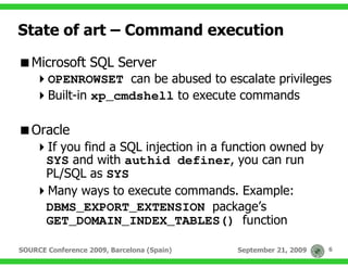 State of art – Command execution

   Microsoft SQL Server
       OPENROWSET can be abused to escalate privileges
       Built-in xp_cmdshell to execute commands

   Oracle
       If you find a SQL injection in a function owned by
       SYS and with authid definer, you can run
       PL/SQL as SYS
       Many ways to execute commands. Example:
       DBMS_EXPORT_EXTENSION package’s
       GET_DOMAIN_INDEX_TABLES() function

SOURCE Conference 2009, Barcelona (Spain)   September 21, 2009   6
 
