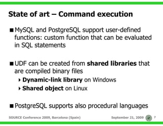 State of art – Command execution

   MySQL and PostgreSQL support user-defined
   functions: custom function that can be evaluated
   in SQL statements

   UDF can be created from shared libraries that
   are compiled binary files
       Dynamic-link library on Windows
       Shared object on Linux

   PostgreSQL supports also procedural languages
SOURCE Conference 2009, Barcelona (Spain)   September 21, 2009   7
 