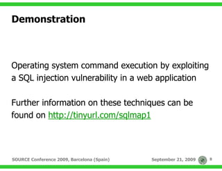 Demonstration



Operating system command execution by exploiting
a SQL injection vulnerability in a web application

Further information on these techniques can be
found on http://tinyurl.com/sqlmap1



SOURCE Conference 2009, Barcelona (Spain)   September 21, 2009   8
 