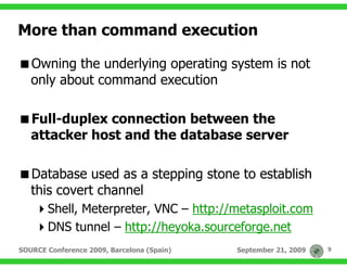 More than command execution

   Owning the underlying operating system is not
   only about command execution

   Full-duplex connection between the
   attacker host and the database server

   Database used as a stepping stone to establish
   this covert channel
       Shell, Meterpreter, VNC – http://metasploit.com
       DNS tunnel – http://heyoka.sourceforge.net
SOURCE Conference 2009, Barcelona (Spain)   September 21, 2009   9
 