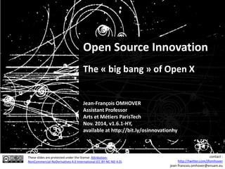 Open Source Innovation
The « big bang » of Open X
Jean-François OMHOVER
Assistant Professor
Arts et Métiers ParisTech
Nov. 2015, v1.7.2-EN,
available at http://bit.ly/osinnovation
These slides are protected under the license Attribution-
NonCommercial-NoDerivatives 4.0 International (CC BY-NC-ND 4.0).
contact :
http://twitter.com/jfomhover
jean-francois.omhover@ensam.eu
 