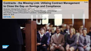 Contracts - the Missing Link: Utilizing Contract Management
to Close the Gap on Savings and Compliance
Moderator: Florain Seebauer, Senior Solution Manager - SAP Ariba
Theresa Smart, ITT Transformation Business Process Manager - Schlumberger
Amy Forbes, Director of Procurement Operations - UnitedHealth Group
March 16, 2016
Public
 
