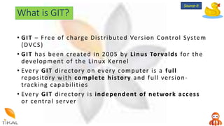 What is GIT?
• GIT – Free of charge Distributed Version Control System
(DVCS)
• GIT has been created in 2005 by Linus Torvalds for the
development of the Linux Kernel
• Every GIT directory on every computer is a full
repository with complete history and full version-
tracking capabilities
• Every GIT directory is independent of network access
or central server
Source-it
 