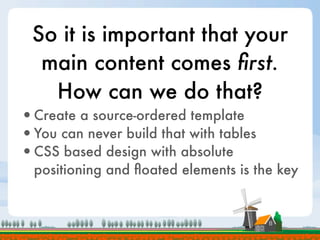 So it is important that your
  main content comes ﬁrst.
   How can we do that?
•Create a source-ordered template
•You can never build that with tables
•CSS based design with absolute
  positioning and ﬂoated elements is the key
 