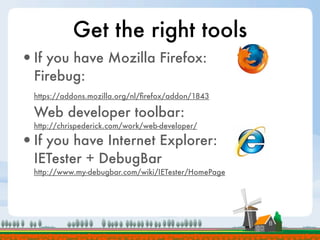 Get the right tools
•If you have Mozilla Firefox:
  Firebug:
  https://addons.mozilla.org/nl/ﬁrefox/addon/1843

  Web developer toolbar:
  http://chrispederick.com/work/web-developer/

•If you have Internet Explorer:
  IETester + DebugBar
  http://www.my-debugbar.com/wiki/IETester/HomePage
 