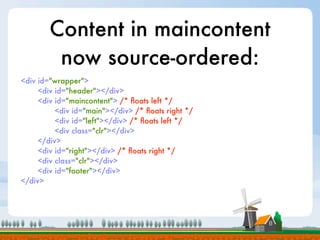 Content in maincontent
         now source-ordered:
<div id="wrapper">
     <div id="header"></div>
     <div id="maincontent"> /* ﬂoats left */
          <div id="main"></div> /* ﬂoats right */
          <div id="left"></div> /* ﬂoats left */
          <div class="clr"></div>
     </div>
     <div id="right"></div> /* ﬂoats right */
     <div class="clr"></div>
     <div id="footer"></div>
</div>
 