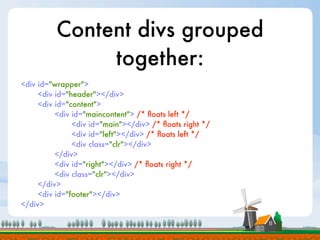 Content divs grouped
               together:
<div id="wrapper">
     <div id="header"></div>
     <div id="content">
          <div id="maincontent"> /* ﬂoats left */
               <div id="main"></div> /* ﬂoats right */
               <div id="left"></div> /* ﬂoats left */
               <div class="clr"></div>
          </div>
          <div id="right"></div> /* ﬂoats right */
          <div class="clr"></div>
     </div>
     <div id="footer"></div>
</div>
 