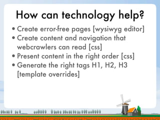 How can technology help?
•Create error-free pages [wysiwyg editor]
•Create content and navigation that
 webcrawlers can read [css]
•Present content in the right order [css]
•Generate the right tags H1, H2, H3
 [template overrides]
 