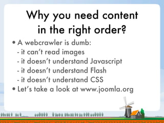 Why you need content
     in the right order?
•A webcrawler is dumb:
 - it can’t read images
 - it doesn’t understand Javascript
 - it doesn’t understand Flash
 - it doesn’t understand CSS
•Let’s take a look at www.joomla.org
 