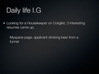 Daily life I.G
Looking for a Housekeeper on Craiglist, 3 interesting
resumes came up:

  Myspace page, applicant drinking beer from a
  funnel
 