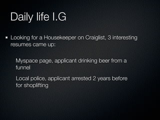 Daily life I.G
Looking for a Housekeeper on Craiglist, 3 interesting
resumes came up:

  Myspace page, applicant drinking beer from a
  funnel
  Local police, applicant arrested 2 years before
  for shoplifting
 