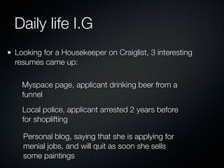 Daily life I.G
Looking for a Housekeeper on Craiglist, 3 interesting
resumes came up:

  Myspace page, applicant drinking beer from a
  funnel
  Local police, applicant arrested 2 years before
  for shoplifting

  Personal blog, saying that she is applying for
  menial jobs, and will quit as soon she sells
  some paintings
 