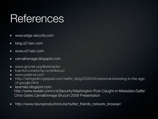 References
www.edge-security.com

blog.s21sec.com

www.s21sec.com

carnal0wnage.blogspot.com

www.gnunet.org/libextractor
lcamtuf.coredump.cx/strikeout/
www.paterva.com
http://sethgodin.typepad.com/seths_blog/2009/02/personal-branding-in-the-age-
of-google.html
laramies.blogspot.com
http://www.eweek.com/c/a/Security/Washington-Post-Caught-in-Metadata-Gaffe/
Chris Gates Carnal0wnage Brucon 2009 Presentation

http://www.neuroproductions.be/twitter_friends_network_browser/
 