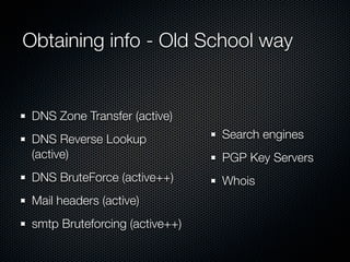 Obtaining info - Old School way


 DNS Zone Transfer (active)
 DNS Reverse Lookup             Search engines
 (active)                       PGP Key Servers
 DNS BruteForce (active++)      Whois
 Mail headers (active)
 smtp Bruteforcing (active++)
 
