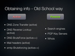 Obtaining info - Old School way
      Active                      Passive


 DNS Zone Transfer (active)
 DNS Reverse Lookup             Search engines
 (active)                       PGP Key Servers
 DNS BruteForce (active++)      Whois
 Mail headers (active)
 smtp Bruteforcing (active++)
 