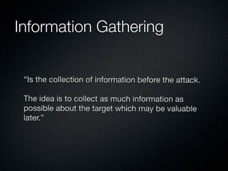 Information Gathering


 “Is the collection of information before the attack.

 The idea is to collect as much information as
 possible about the target which may be valuable
 later.”
 