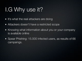 I.G Why use it?
 It’s what the real attackers are doing
 Attackers doesn’t have a restricted scope
 Knowing what information about you or your company
 is available online
 Spear Phishing: 15.000 infected users, as results of 66
 campaings.
 