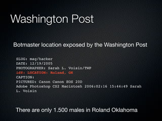 Washington Post

Botmaster location exposed by the Washington Post

 SLUG: mag/hacker
 DATE: 12/19/2005
 PHOTOGRAPHER: Sarah L. Voisin/TWP
 id#: LOCATION: Roland, OK
 CAPTION:
 PICTURED: Canon Canon EOS 20D
 Adobe Photoshop CS2 Macintosh 2006:02:16 15:44:49 Sarah
 L. Voisin




There are only 1.500 males in Roland Oklahoma
 