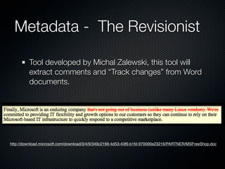 Metadata - The Revisionist

         Tool developed by Michal Zalewski, this tool will
         extract comments and “Track changes” from Word
         documents.




http://download.microsoft.com/download/3/4/9/349c2166-4d53-43f6-b1fd-970090e23216/PARTNER/MSFreeShop.doc
 