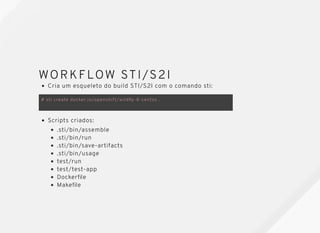 WORKFLOW STI/S2IWORKFLOW STI/S2I
Cria um esqueleto do build STI/S2I com o comando sti:
# sti create docker.io/openshift/wildﬂy-8-centos .
Scripts criados:
.sti/bin/assemble
.sti/bin/run
.sti/bin/save-artifacts
.sti/bin/usage
test/run
test/test-app
Dockerﬁle
Makeﬁle
 