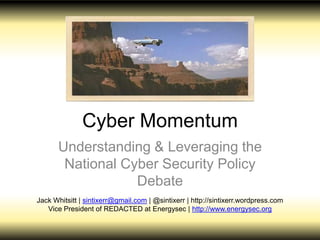Cyber Momentum
Understanding & Leveraging the
National Cyber Security Policy Debate
Jack Whitsitt | sintixerr@gmail.com | @sintixerr | http://sintixerr.wordpress.com
Vice President of REDACTED at Energysec | http://www.energysec.org
 
