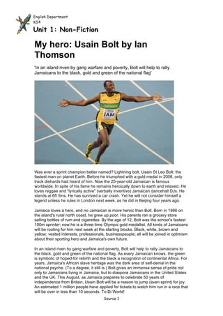English Department
KS4

Unit 1: Non-Fiction

My hero: Usain Bolt by Ian
Thomson
'In an island riven by gang warfare and poverty, Bolt will help to rally
Jamaicans to the black, gold and green of the national flag'




Was ever a sprint champion better named? Lightning bolt. Usain St Leo Bolt: the
fastest man on planet Earth. Before he triumphed with a gold medal in 2008, only
track diehards had heard of him. Now the 25-year-old Jamaican is famous
worldwide. In spite of his fame he remains heroically down to earth and relaxed. He
loves reggae and "lyrically active" (verbally inventive) Jamaican dancehall DJs. He
stands at 6ft 5ins. He has survived a car crash. Yet he will not consider himself a
legend unless he rules in London next week, as he did in Beijing four years ago.

Jamaica loves a hero, and no Jamaican is more heroic than Bolt. Born in 1986 on
the island's rural north coast, he grew up poor. His parents ran a grocery store
selling bottles of rum and cigarettes. By the age of 12, Bolt was the school's fastest
100m sprinter; now he is a three-time Olympic gold medallist. All kinds of Jamaicans
will be rooting for him next week at the starting blocks. Black, white, brown and
yellow; vested interests, professionals, businesspeople; all will be joined in optimism
about their sporting hero and Jamaica's own future.

In an island riven by gang warfare and poverty, Bolt will help to rally Jamaicans to
the black, gold and green of the national flag. As every Jamaican knows, the green
is symbolic of hoped-for rebirth and the black a recognition of continental Africa. For
years, Jamaica's African slave heritage was the dark area of self-denial in the
national psyche. (To a degree, it still is.) Bolt gives an immense sense of pride not
only to Jamaicans living in Jamaica, but to diaspora Jamaicans in the United States
and the UK. This August, as Jamaica prepares to celebrate 50 years of
independence from Britain, Usain Bolt will be a reason to jump (even sprint) for joy.
An estimated 1 million people have applied for tickets to watch him run in a race that
will be over in less than 10 seconds. To Di World!
                                       Source 1
 