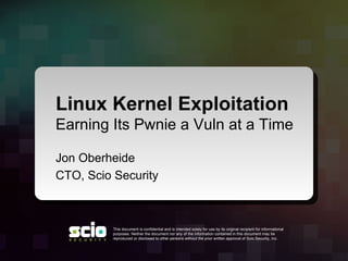 Linux Kernel Exploitation
Earning Its Pwnie a Vuln at a Time

Jon Oberheide
CTO, Scio Security



          This document is confidential and is intended solely for use by its original recipient for informational
          purposes. Neither the document nor any of the information contained in this document may be
          reproduced or disclosed to other persons without the prior written approval of Scio Security, Inc.
 