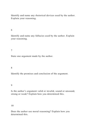 Identify and name any rhetorical devices used by the author.
Explain your reasoning.
6
Identify and name any fallacies used by the author. Explain
your reasoning.
7
State one argument made by the author.
8
Identify the premises and conclusion of the argument.
9
Is the author’s argument valid or invalid, sound or unsound,
strong or weak? Explain how you determined this.
10
Does the author use moral reasoning? Explain how you
determined this.
 
