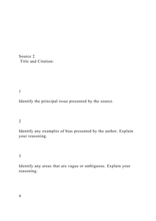 Source 2
Title and Citation:
1
Identify the principal issue presented by the source.
2
Identify any examples of bias presented by the author. Explain
your reasoning.
3
Identify any areas that are vague or ambiguous. Explain your
reasoning.
4
 
