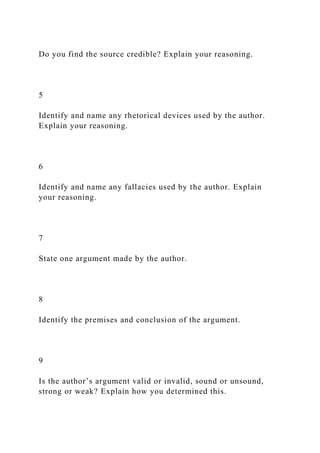 Do you find the source credible? Explain your reasoning.
5
Identify and name any rhetorical devices used by the author.
Explain your reasoning.
6
Identify and name any fallacies used by the author. Explain
your reasoning.
7
State one argument made by the author.
8
Identify the premises and conclusion of the argument.
9
Is the author’s argument valid or invalid, sound or unsound,
strong or weak? Explain how you determined this.
 