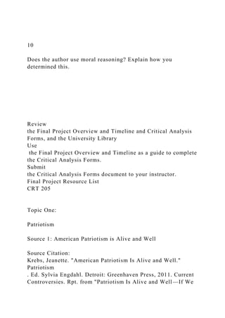10
Does the author use moral reasoning? Explain how you
determined this.
Review
the Final Project Overview and Timeline and Critical Analysis
Forms, and the University Library
Use
the Final Project Overview and Timeline as a guide to complete
the Critical Analysis Forms.
Submit
the Critical Analysis Forms document to your instructor.
Final Project Resource List
CRT 205
Topic One:
Patriotism
Source 1: American Patriotism is Alive and Well
Source Citation:
Krebs, Jeanette. "American Patriotism Is Alive and Well."
Patriotism
. Ed. Sylvia Engdahl. Detroit: Greenhaven Press, 2011. Current
Controversies. Rpt. from "Patriotism Is Alive and Well—If We
 