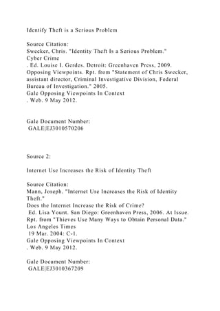 Identify Theft is a Serious Problem
Source Citation:
Swecker, Chris. "Identity Theft Is a Serious Problem."
Cyber Crime
. Ed. Louise I. Gerdes. Detroit: Greenhaven Press, 2009.
Opposing Viewpoints. Rpt. from "Statement of Chris Swecker,
assistant director, Criminal Investigative Division, Federal
Bureau of Investigation." 2005.
Gale Opposing Viewpoints In Context
. Web. 9 May 2012.
Gale Document Number:
GALE|EJ3010570206
Source 2:
Internet Use Increases the Risk of Identity Theft
Source Citation:
Mann, Joseph. "Internet Use Increases the Risk of Identity
Theft."
Does the Internet Increase the Risk of Crime?
Ed. Lisa Yount. San Diego: Greenhaven Press, 2006. At Issue.
Rpt. from "Thieves Use Many Ways to Obtain Personal Data."
Los Angeles Times
19 Mar. 2004: C-1.
Gale Opposing Viewpoints In Context
. Web. 9 May 2012.
Gale Document Number:
GALE|EJ3010367209
 