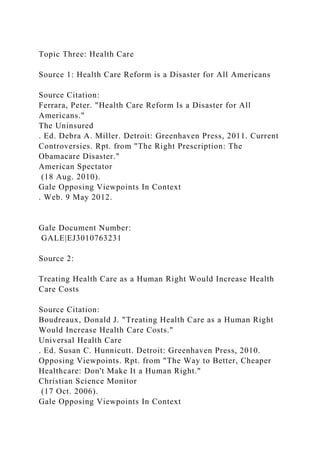 Topic Three: Health Care
Source 1: Health Care Reform is a Disaster for All Americans
Source Citation:
Ferrara, Peter. "Health Care Reform Is a Disaster for All
Americans."
The Uninsured
. Ed. Debra A. Miller. Detroit: Greenhaven Press, 2011. Current
Controversies. Rpt. from "The Right Prescription: The
Obamacare Disaster."
American Spectator
(18 Aug. 2010).
Gale Opposing Viewpoints In Context
. Web. 9 May 2012.
Gale Document Number:
GALE|EJ3010763231
Source 2:
Treating Health Care as a Human Right Would Increase Health
Care Costs
Source Citation:
Boudreaux, Donald J. "Treating Health Care as a Human Right
Would Increase Health Care Costs."
Universal Health Care
. Ed. Susan C. Hunnicutt. Detroit: Greenhaven Press, 2010.
Opposing Viewpoints. Rpt. from "The Way to Better, Cheaper
Healthcare: Don't Make It a Human Right."
Christian Science Monitor
(17 Oct. 2006).
Gale Opposing Viewpoints In Context
 