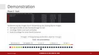 Demonstration
Source to Image 15
Verkleinerung des Images durch Verwendung des Golang:Alpine-Images
• Geringere Größe als das Standardimage für GO
• Unnötige Daten sind noch enthalten
• Gute Grundlage für einen Build-Container
Phase 2 - Fazit
 