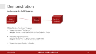 Demonstration
Source to Image 16
Build-
Container
Service-
Container
Binary
Möglichkeiten für diesen Vorgang:
• Verwendung von “docker cp“
Beispiel: docker cp IDCONTAINER:/go/bin/pokedex /tmp/
• Verwendung von Volumes
Beispiel: docker run -v /tmp/:/tmp IMAGENAME
• Verwendung von Docker in Docker
Auslagerung des Build-Vorgangs
 