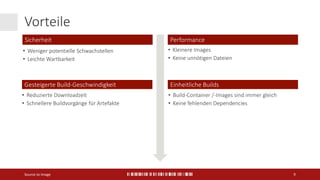 Vorteile
Source to Image 9
Sicherheit
Gesteigerte Build-Geschwindigkeit
• Reduzierte Downloadzeit
• Schnellere Buildvorgänge für Artefakte
Performance
• Kleinere Images
• Keine unnötigen Dateien
Einheitliche Builds
• Build-Container /-Images sind immer gleich
• Keine fehlenden Dependencies
• Weniger potentielle Schwachstellen
• Leichte Wartbarkeit
 