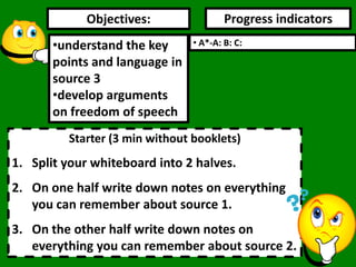 Objectives: Progress indicators
Starter (3 min without booklets)
1. Split your whiteboard into 2 halves.
2. On one half write down notes on everything
you can remember about source 1.
3. On the other half write down notes on
everything you can remember about source 2.
•understand the key
points and language in
source 3
•develop arguments
on freedom of speech
• A*-A: B: C:
 
