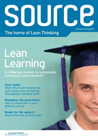 4th Edition Spring 2010

The home of Lean Thinking



Lean
Learning
Is it the key enabler to sustainable
continuous improvement?

Case study:
What effect did treating the
root cause have on Allergy
Therapeutic’s bottom line?

Managing risk proactively:
How to implement a zero
defects culture

Ready for the upturn?
Now’s the time to think Lean
 