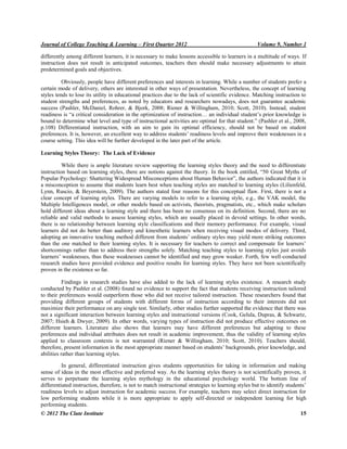 Journal of College Teaching & Learning – First Quarter 2012 Volume 9, Number 1
© 2012 The Clute Institute 15
differently among different learners, it is necessary to make lessons accessible to learners in a multitude of ways. If
instruction does not result in anticipated outcomes, teachers then should make necessary adjustments to attain
predetermined goals and objectives.
Obviously, people have different preferences and interests in learning. While a number of students prefer a
certain mode of delivery, others are interested in other ways of presentation. Nevertheless, the concept of learning
styles tends to lose its utility in educational practices due to the lack of scientific evidence. Matching instruction to
student strengths and preferences, as noted by educators and researchers nowadays, does not guarantee academic
success (Pashler, McDaniel, Rohrer, & Bjork, 2008; Riener & Willingham, 2010; Scott, 2010). Instead, student
readiness is “a critical consideration in the optimization of instruction… an individual student‟s prior knowledge is
bound to determine what level and type of instructional activities are optimal for that student.” (Pashler et al., 2008,
p.108) Differentiated instruction, with an aim to gain its optimal efficiency, should not be based on student
preferences. It is, however, an excellent way to address students‟ readiness levels and improve their weaknesses in a
course setting. This idea will be further developed in the later part of the article.
Learning Styles Theory: The Lack of Evidence
While there is ample literature review supporting the learning styles theory and the need to differentiate
instruction based on learning styles, there are notions against the theory. In the book entitled, “50 Great Myths of
Popular Psychology: Shattering Widespread Misconceptions about Human ehavior”, the authors indicated that it is
a misconception to assume that students learn best when teaching styles are matched to learning styles (Lilienfeld,
Lynn, Ruscio, & Beyerstein, 2009). The authors stated four reasons for this conceptual flaw. First, there is not a
clear concept of learning styles. There are varying models to refer to a learning style, e.g., the VAK model, the
Multiple Intelligences model, or other models based on activists, theorists, pragmatists, etc., which make scholars
hold different ideas about a learning style and there has been no consensus on its definition. Second, there are no
reliable and valid methods to assess learning styles, which are usually placed in devoid settings. In other words,
there is no relationship between learning style classifications and their memory performance. For example, visual
learners did not do better than auditory and kinesthetic learners when receiving visual modes of delivery. Third,
adopting an innovative teaching method different from students‟ ordinary styles may yield more striking outcomes
than the one matched to their learning styles. It is necessary for teachers to correct and compensate for learners‟
shortcomings rather than to address their strengths solely. Matching teaching styles to learning styles just avoids
learners‟ weaknesses, thus these weaknesses cannot be identified and may grow weaker. Forth, few well-conducted
research studies have provided evidence and positive results for learning styles. They have not been scientifically
proven in the existence so far.
Findings in research studies have also added to the lack of learning styles existence. A research study
conducted by Pashler et al. (2008) found no evidence to support the fact that students receiving instruction tailored
to their preferences would outperform those who did not receive tailored instruction. These researchers found that
providing different groups of students with different forms of instruction according to their interests did not
maximize their performance on any single test. Similarly, other studies further supported the evidence that there was
not a significant interaction between learning styles and instructional versions (Cook, Gelula, Dupras, & Schwartz,
2007; Hsieh & Dwyer, 2009). In other words, varying types of instruction did not produce effective outcomes on
different learners. Literature also shows that learners may have different preferences but adapting to these
preferences and individual attributes does not result in academic improvement, thus the validity of learning styles
applied to classroom contexts is not warranted (Riener & Willingham, 2010; Scott, 2010). Teachers should,
therefore, present information in the most appropriate manner based on students‟ backgrounds, prior knowledge, and
abilities rather than learning styles.
In general, differentiated instruction gives students opportunities for taking in information and making
sense of ideas in the most effective and preferred way. As the learning styles theory is not scientifically proven, it
serves to perpetuate the learning styles mythology in the educational psychology world. The bottom line of
differentiated instruction, therefore, is not to match instructional strategies to learning styles but to identify students‟
readiness levels to adjust instruction for academic success. For example, teachers may select direct instruction for
low performing students while it is more appropriate to apply self-directed or independent learning for high
performing students.
 