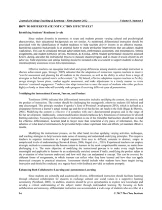 Journal of College Teaching & Learning – First Quarter 2012 Volume 9, Number 1
16 © 2012 The Clute Institute
HOW TO DIFFERENTIATE INSTRUCTION EFFECTIVELY?
Identifying Students’ Readiness Levels
Since student diversity is enormous in scope and students possess varying cultural and psychological
characteristics, their educational backgrounds are not similar. As mentioned, differentiated instruction should be
associated with the identification of student readiness to help teachers deliver lessons in an effective manner.
Identifying academic backgrounds is an essential factor to create productive interventions that can address student
weaknesses. This can be conducted through achievement tests, performance assessment, oral presentations, writing
assignments, and student portfolios (Lyons, McIntosh, & Kysilka, 2003). Student performance should be assessed
before, during, and after the instructional process to measure student progress and to ensure if lesson objectives are
achieved. Field experience and service learning should be included in the assessment to support students to develop
interdisciplinary awareness in real-life circumstances.
Effective teachers can recognize individual and group differences among students and adapt instruction to
shorten achievement gaps. Stronge (2007) indicated that the adaptation of instruction requires teachers to involve
“careful assessment and planning for all students in the classroom, as well as the ability to select from a range of
strategies to find the optimal match to the context.” (p. 70) Indeed, effective adaptation requires teachers to flexibly
design strategic lesson plans, conduct regular assessment, and make adjustments in a timely manner to retain
students‟ continued engagement. Teachers also adapt instruction to meet the needs of students who either perform
highly or lowly or those who will certainly make progress if receiving different types of presentation.
Modifying the Instructional Content, Process, and Product
Tomlinson (1999) indicated that differentiated instruction includes modifying the content, the process, and
the product of instruction. The content should be challenging but manageable, otherwise students fall behind and
stay discouraged. This principle matches Vygotsky‟s Zone of Proximal Development (ZPD), which is defined as a
discrepancy between a learner‟s actual mental age and the level that he/she can reach in the field ( igge Shermis,
2004). Modifying the content is effective if it complies with one‟s developmental progress and in the range of
his/her development. Additionally, content modification should emphasize key dimensions of instruction for desired
learning outcomes. Focusing on the essentials of instruction is one of the principles that teachers should bear in mind
for effective differentiation. Learners tend to forget more than remember every piece of information, thus the
selection of what kind of information to be presented helps reduce significant time and efforts yet maintain effective
results.
Modifying the instructional process, on the other hand, involves applying varying activities, techniques,
and teaching strategies to help learners make sense of meaning and understand underlying principles. This requires
teachers to organize instruction in a logical sequence from easy to difficult, concrete to abstract, simple to
complicated levels of understanding ( rown Green, 2006; Gagn et al., 2005). Experienced teachers can employ
strategic methods to communicate the lesson content to learners in the most comprehensible manner, no matter how
challenging it is. The main objective of modifying the instructional process is to make every single lesson
meaningful and applicable to learners in an academically enriched context. Finally, modifying the product refers to
the evaluation of what learners understand and how well they can understand a concept. This can be assessed by
different forms of assignments, in which learners can reflect what they have learned and how they can apply
theoretical concepts to practical situations. Assessment should include what students have been taught during
instruction and should be conducted on a regular basis with feedback provided to students promptly.
Enhancing Both Collaborative Learning and Autonomous Learning
Since students are culturally and academically diverse, differentiated instruction should facilitate learning
through enhanced collaboration for students to exchange cultural and social values in a supportive learning
community (Nordlund, 2003). In addition, students should be given opportunities to explore new knowledge and
develop a critical understanding of the subject matter through independent learning. By focusing on both
collaboration and autonomy, differentiated instruction can accommodate a wide range of students who are either at a
 