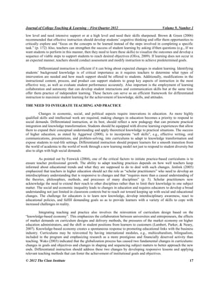 Journal of College Teaching & Learning – First Quarter 2012 Volume 9, Number 1
© 2012 The Clute Institute 17
low level and need intensive support or at a high level and need their skills sharpened. Brown & Green (2006)
recommended that effective instruction should develop students‟ cognitive thinking and offer them opportunities to
critically explore and “focus on the concepts to be learned instead of the steps involved in completing a specific
task.” (p. 172) Also, teachers can strengthen the success of student learning by asking if/then questions (e.g., If we
want students to perform in this manner, then they need to learn these skills) to visualize the outcomes and develop a
sequence of viable steps to support students to reach desired objectives (Oliva, 2009). If learning does not occur in
an expected manner, teachers should conduct assessment and modify instruction to achieve predetermined goals.
Differentiated instruction is efficient if it can bring about expected changes in student learning. Identifying
students‟ background knowledge is of critical importance as it requires teachers to determine what types of
intervention are needed and how much support should be offered to students. Additionally, modifications in the
instructional content, process, and product can support students to grasp key aspects of instruction in the most
effective way, as well as evaluate student performance accurately. Also important is the employment of learning
collaboration and autonomy that can develop student interactions and communication skills but at the same time
offer them practice of independent learning. These factors can serve as an efficient framework for differentiated
instruction to maximize student learning for the achievement of knowledge, skills, and attitudes.
THE NEED TO INTEGRATE TEACHING AND PRACTICE
Changes in economic, social, and political aspects require innovations in education. As more highly
qualified skills and intellectual work are required, making changes in education becomes a priority to respond to
social demands. Differentiated instruction, at its best, should reflect a new pedagogy that can promote practical
integration and knowledge transformation. Students should be equipped with diverse learning experiences that allow
them to expand their conceptual understanding and apply theoretical knowledge to practical situations. The success
of higher education, as stated by Aggarwal (2008), is to incorporate “soft skills”, e.g., effective writing, oral
communications, presentations, and problem-solving, into curriculums to adapt to knowledge transformation and
expose students to real-life settings. Differentiated instruction should prepare learners for a smooth transition from
the world of academia to the world of work through a new learning model not just to respond to student diversity but
also to align with high social demands.
As pointed out by Fenwick (2004), one of the critical factors to initiate practice-based curriculums is to
ensure teacher professional growth. The ability to adapt teaching practices depends on how well teachers keep
informed about educational trends and what they are supposed to do to deal with such changes. Jenlink (2005)
emphasized that teachers in higher education should act the role as “scholar practitioners” who need to develop an
interdisciplinary understanding that is responsive to changes and that “requires more than a causal understanding of
the theories, philosophies, methods, and processes of many disciplines” (p. 5). Scholar practitioners now
acknowledge the need to extend their reach to other disciplines rather than to limit their knowledge to one subject
matter. The social and economic inequality leads to changes in education and requires educators to develop a broad
understanding not just limited in classroom contexts but to reach out toward keeping up with social and educational
changes. The challenge for educators is to learn new knowledge, develop interdisciplinary awareness, react to
educational policies, and fulfill demanding goals so as to provide learners with a variety of skills to cope with
increased challenges in reality.
Integrating teaching and practice also involves the reinvention of curriculum design based on the
“knowledge-based economy”. This emphasizes the collaboration between universities and entrepreneurs, the effects
of market demands on curriculum designs and delivery methods, the pressures of the market economy on higher
education administrators, and the shift in student positions from learners to customers (Lambert, Parker, & Neary,
2007). Knowledge-based economy creates a spontaneous response to promoting educational links with the business
industry. Curriculums may be reinvented by having international modules, e.g., multiculturalism, bilingualism,
included in the program and emphasizing research as a more prestigious and financially deserved activity than
teaching. Waks (2003) indicated that the globalization process has caused two fundamental changes in curriculums:
changes in goals and objectives and changes in shaping and sequencing subject matters to better approach the new
ends. Differentiated instruction should address these two changes by developing responsive lessons and applying
relevant teaching methods that can foster the achievement of institutional goals and objectives.
 