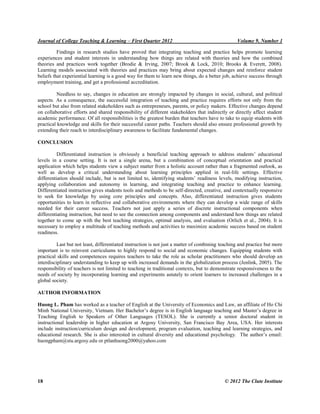 Journal of College Teaching & Learning – First Quarter 2012 Volume 9, Number 1
18 © 2012 The Clute Institute
Findings in research studies have proved that integrating teaching and practice helps promote learning
experiences and student interests in understanding how things are related with theories and how the combined
theories and practices work together (Brodie & Irving, 2007; Brook & Lock, 2010; Brooks & Everett, 2008).
Learning models associated with theories and practices may bring about expected changes and reinforce student
beliefs that experiential learning is a good way for them to learn new things, do a better job, achieve success through
employment training, and get a professional accreditation.
Needless to say, changes in education are strongly impacted by changes in social, cultural, and political
aspects. As a consequence, the successful integration of teaching and practice requires efforts not only from the
school but also from related stakeholders such as entrepreneurs, parents, or policy makers. Effective changes depend
on collaborative efforts and shared responsibility of different stakeholders that indirectly or directly affect student
academic performance. Of all responsibilities is the greatest burden that teachers have to take to equip students with
practical knowledge and skills for their successful career paths. Teachers should also ensure professional growth by
extending their reach to interdisciplinary awareness to facilitate fundamental changes.
CONCLUSION
Differentiated instruction is obviously a beneficial teaching approach to address students‟ educational
levels in a course setting. It is not a single arena, but a combination of conceptual orientation and practical
application which helps students view a subject matter from a holistic account rather than a fragmented outlook, as
well as develop a critical understanding about learning principles applied in real-life settings. Effective
differentiation should include, but is not limited to, identifying students‟ readiness levels, modifying instruction,
applying collaboration and autonomy in learning, and integrating teaching and practice to enhance learning.
Differentiated instruction gives students tools and methods to be self-directed, creative, and contextually responsive
to seek for knowledge by using core principles and concepts. Also, differentiated instruction gives students
opportunities to learn in reflective and collaborative environments where they can develop a wide range of skills
needed for their career success. Teachers not just apply a series of discrete instructional components when
differentiating instruction, but need to see the connection among components and understand how things are related
together to come up with the best teaching strategies, optimal analysis, and evaluation (Orlich et al., 2004). It is
necessary to employ a multitude of teaching methods and activities to maximize academic success based on student
readiness.
Last but not least, differentiated instruction is not just a matter of combining teaching and practice but more
important is to reinvent curriculums to highly respond to social and economic changes. Equipping students with
practical skills and competences requires teachers to take the role as scholar practitioners who should develop an
interdisciplinary understanding to keep up with increased demands in the globalization process (Jenlink, 2005). The
responsibility of teachers is not limited to teaching in traditional contexts, but to demonstrate responsiveness to the
needs of society by incorporating learning and experiments astutely to orient learners to increased challenges in a
global society.
AUTHOR INFORMATION
Huong L. Pham has worked as a teacher of English at the University of Economics and Law, an affiliate of Ho Chi
Minh National University, Vietnam. Her achelor‟s degree is in English language teaching and Master‟s degree in
Teaching English to Speakers of Other Languages (TESOL). She is currently a senior doctoral student in
instructional leadership in higher education at Argosy University, San Francisco Bay Area, USA. Her interests
include instruction/curriculum design and development, program evaluation, teaching and learning strategies, and
educational research. She is also interested in cultural diversity and educational psychology. The author‟s email:
huongpham@stu.argosy.edu or ptlanhuong2000@yahoo.com
 