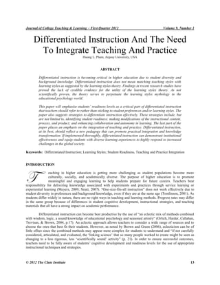 Journal of College Teaching & Learning – First Quarter 2012 Volume 9, Number 1
© 2012 The Clute Institute 13
Differentiated Instruction And The Need
To Integrate Teaching And Practice
Huong L. Pham, Argosy University, USA
ABSTRACT
Differentiated instruction is becoming critical in higher education due to student diversity and
background knowledge. Differentiated instruction does not mean matching teaching styles with
learning styles as suggested by the learning styles theory. Findings in recent research studies have
proved the lack of credible evidence for the utility of the learning styles theory. As not
scientifically proven, the theory serves to perpetuate the learning styles mythology in the
educational psychology world.
This paper will emphasize students’ readiness levels as a critical part of differentiated instruction
that teachers should refer to rather than sticking to student preferences and/or learning styles. The
paper also suggests strategies to differentiate instruction effectively. These strategies include, but
are not limited to, identifying student readiness; making modifications of the instructional content,
process, and product; and enhancing collaboration and autonomy in learning. The last part of the
paper places an emphasis on the integration of teaching and practice. Differentiated instruction,
at its best, should reflect a new pedagogy that can promote practical integration and knowledge
transformation. If implemented thoroughly, differentiated instruction can demonstrate institutional
effectiveness and equip students with diverse learning experiences to highly respond to increased
challenges in the global society.
Keywords: Differentiated Instruction; Learning Styles; Student Readiness, Teaching and Practice Integration
INTRODUCTION
eaching in higher education is getting more challenging as student populations become more
culturally, socially, and academically diverse. The purpose of higher education is to promote
meaningful and engaging learning to help students prepare for future careers. Teachers bear
responsibility for delivering knowledge associated with experiments and practices through service learning or
experiential learning (Meyers, 2009; Strati, 2007). “One-size-fits-all instruction” does not work effectively due to
student diversity in preferences and background knowledge, even if they are at the same age (Tomlinson, 2001). As
students differ widely in nature, there are no right ways in teaching and learning methods. Progress rates may differ
in the same group because of differences in student cognitive development, instructional strategies, and teaching
materials that all have a strong impact on academic performance.
Differentiated instruction can become best productive by the use of “an eclectic mix of methods combined
with wisdom, logic, a sound knowledge of educational psychology and seasoned artistry” (Orlich, Harder, Callahan,
Trevisan, & Brown, 2004, p.17). An eclectic approach allows teachers to consider a wide range of sources and to
choose the ones that best fit their students. However, as noted by Brown and Green (2006), eclecticism can be of
little effect since the combined methods may appear more complex for students to understand and “if not carefully
considered, articulated, and evaluated, the „linking science‟ that so many people worked to create might be seen as
changing to a less rigorous, less „scientifically sound‟ activity” (p. 21). In order to ensure successful outcomes,
teachers need to be fully aware of students‟ cognitive development and readiness levels for the use of appropriate
instructional techniques and strategies.
T
 