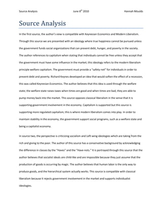 Source Analysis<br />In the first source, the author’s view is compatible with Keynesian Economics and Modern Liberalism. Through this source we are presented with an ideology where true happiness cannot be pursued unless the government funds social organizations that can prevent debt, hunger, and poverty in the society. The author references to capitalism when stating that individuals cannot be free unless they accept that the government must have some influence in the market; this ideology refers to the modern liberalism principle welfare capitalism. The government must provide a “safety-net” for individuals in order to prevent debt and poverty. Richard Keynes developed an idea that would soften the effect of a recession, this was called Keynesian Economics. The author believes that this idea is used through the welfare state; the welfare state raises taxes when times are good and when times are bad, they are able to pump money back into the market. This source opposes classical liberalism in the sense that it is supporting government involvement in the economy. Capitalism is supported but this source is supporting more regulated capitalism; this is where modern liberalism comes into play. In order to maintain stability in the economy, the government support social programs, such as a welfare state and being a capitalist economy.<br />In source two, the perspective is criticizing socialism and Left-wing ideologies which are taking from the rich and giving to the poor. The author of this source has a conservative background by acknowledging the difference in classes by the “Haves” and the “Have-nots.” It is portrayed through this source that the author believes that socialist ideals are child-like and are impossible because they just assume that the production of goods is occurring by magic. The author believes that human labor is the only way to produce goods, and the hierarchical system actually works. This source is compatible with classical liberalism because it rejects government involvement in the market and supports individualist ideologies. <br />Source three has a similar ideological perspective as source two. The source is making a mockery of capitalism through the two rich men in black suites. They are in a well-furnished and elaborate home discussing the recent economic boom that was printed in the newspaper. The capitalist ideology (laissez-faire capitalism) is portrayed by the two men questioning the importance of a boom if it benefits everyone, even the poor. Laissez-faire capitalism supports fair competition, free market, and little government involvement in the economy. A capitalist economy is based on competition and individualism, and there must be a winner and a loser. The illustrator of this cartoon uses the two men as a comical way of opposing modern liberalism and the socialist ideologies. This source relates to classical liberalism in the fact that it is supporting the values of capitalism and encouraging individualism and promoting self-interest over others. <br />All of these sources present an opinion of whether or not the government should be involved in the economy and the benefits of capitalism. Source one rejects certain aspects of classical liberalism because it portrays the idea that the government needs to be involved to protect individuals so that self-interest can appropriately be pursued. It also presents the fact that capitalism should run the market with occasional intervention from the government to make the market fair (welfare capitalism). Source two and three pursue classical liberal ideologies, such as having no government involvement and capitalism. They support the fact that private companies and self-interest should run the market. In source one, the author is concerned with the pursuit of happiness and self-interest but having the government provide social and economic programs; source two embraces the idea that self-interest will prevent debt and poverty around the world; and source three promotes self-interest as a necessity of capitalist economy.<br /> <br />
