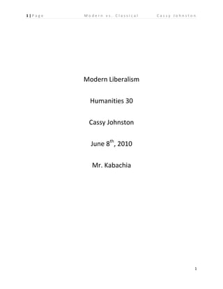 Modern Liberalism <br />Humanities 30<br />Cassy Johnston <br />June 8th, 2010 <br />Mr. Kabachia<br />Liberalism was first introduced many years ago and continues to develop to this day. Classical liberalism being the original version, which includes economic freedom, self interest and competition. Modern liberalism is the contemporary version of liberalism which includes the principles of welfare state, welfare capitalism and human rights and labor standard and unions. As you can see the modern version of liberalism includes principles to protect the people and create a stable environment where people can be protected from poverty.  In some individuals eyes this is a positive because individuals are protected by a safety net and therefore can work harder. In the eyes of others, they people have a safety net to fall back on and therefore don’t need to work as hard. In the following sources we see both sides of the discussion, and the pros and cons of both. <br />Source one states that welfare state is a positive principle that is implemented into society. It says that when there is no fear of hunger and homelessness then people can develop their individual strengths and take economic risks. This allows for more people to work towards their goals and creates more chance of success; the more success in a community means the more growth and moving forward. Source two, on the other hand, is opposed to the idea of modern liberalism. It states that when individuals have a safety net to fall back on they will not work as hard and not strive for success because they know they will never fall to poverty and will always be safe. The source says that if we are creating a safety net by applying welfare for the poor (ie. More taxes) then we are just taking from the people who have made it on their own and who are wealthy and just handing it over to the poor. It states that this is an ineffective way to move a society forward and will just spread hunger around the globe.  The third and final source also is opposed to modern liberalism, and basically questions how if the economic boom benefits everyone then what good is it. In this we see the principles of competition, self interest and economic freedom being favored.  Source three wants individual success and emphasizes self interest opposed to the interest of everyone. <br />When we look at all of the sources we see that the second and third source are both supporting the ideology of classical liberalism opposed to source one which supports modern liberalism. Source one believes in the idea of welfare capitalism and welfare state and providing the people with a safety net so that they do not need to live in fear of poverty. By making sure people are unable to slip into poverty, welfare states makes the gap between the rich and the poor smaller and helps society as a whole move forward and grow. Source two and three are opposed to this idea of a safety net because they believe it will make people not want to work because they know they will never become poor. Source three and two are more for the individual instead of the collective and believe that self interest and competition are more important. They believe that the society will be able to move forward because no one is resting on a safety net, but instead are all working to keep themselves out of poverty.  All in all modern liberalism could not exist without the creation of classical liberalism and some principles are the same but modern liberalism is focused more towards the good of the people as a whole and classical more to the good of the individuals. <br />There are positives and negatives to both ideologies and both have differing effects on society.  Weather you focus on the good of the individual or the good of the community you will always have different results.  In the end source one favors welfare state and welfare capitalism and the ideology of modern liberalism. Source two and three support the ideology of classical liberalism and are more supportive of self interest and competition.<br />