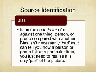 Source Identification
• Is prejudice in favor of or
against one thing, person, or
group compared with another.
Bias isn‟t necessarily „bad‟ as it
can tell you how a person or
group felt at a particular time,
you just need to realise it is
only „part‟ of the picture.
Bias
 