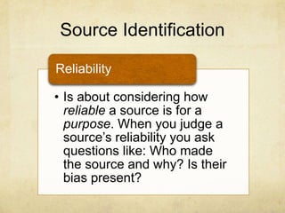 Source Identification
• Is about considering how
reliable a source is for a
purpose. When you judge a
source‟s reliability you ask
questions like: Who made
the source and why? Is their
bias present?
Reliability
 