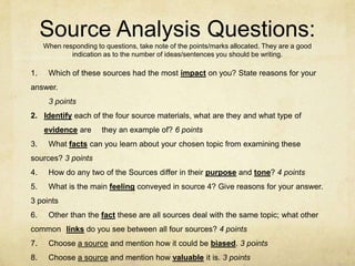Source Analysis Questions:
When responding to questions, take note of the points/marks allocated. They are a good
indication as to the number of ideas/sentences you should be writing.
1. Which of these sources had the most impact on you? State reasons for your
answer.
3 points
2. Identify each of the four source materials, what are they and what type of
evidence are they an example of? 6 points
3. What facts can you learn about your chosen topic from examining these
sources? 3 points
4. How do any two of the Sources differ in their purpose and tone? 4 points
5. What is the main feeling conveyed in source 4? Give reasons for your answer.
3 points
6. Other than the fact these are all sources deal with the same topic; what other
common links do you see between all four sources? 4 points
7. Choose a source and mention how it could be biased. 3 points
8. Choose a source and mention how valuable it is. 3 points
 